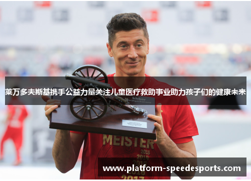 莱万多夫斯基携手公益力量关注儿童医疗救助事业助力孩子们的健康未来 莱万多夫斯基携手公益力量关注儿童医疗救助事业助力孩子们的健康未来