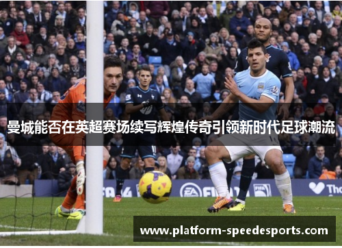 曼城能否在英超赛场续写辉煌传奇引领新时代足球潮流 曼城能否在英超赛场续写辉煌传奇引领新时代足球潮流