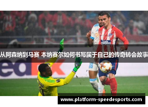 从阿森纳到马赛 本纳赛尔如何书写属于自己的传奇转会故事