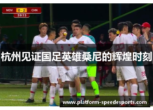 杭州见证国足英雄桑尼的辉煌时刻 杭州见证国足英雄桑尼的辉煌时刻