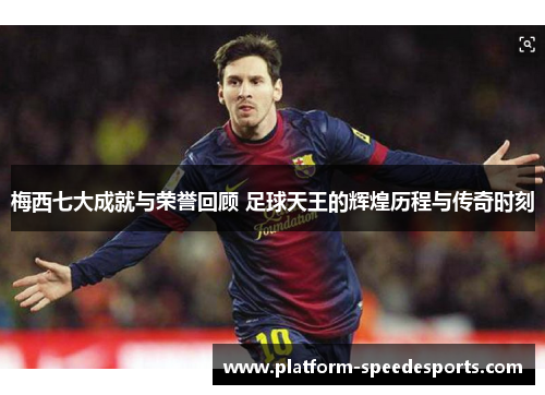 梅西七大成就与荣誉回顾 足球天王的辉煌历程与传奇时刻