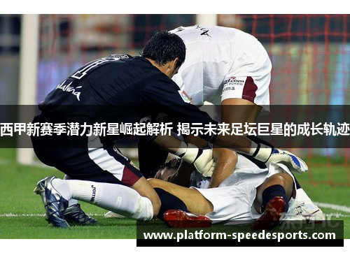 西甲新赛季潜力新星崛起解析 揭示未来足坛巨星的成长轨迹