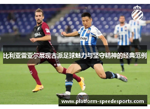 比利亚雷亚尔展现古派足球魅力与坚守精神的经典范例
