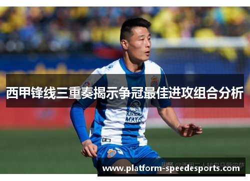西甲锋线三重奏揭示争冠最佳进攻组合分析 西甲锋线三重奏揭示争冠最佳进攻组合分析