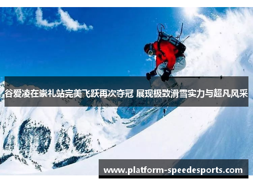 谷爱凌在崇礼站完美飞跃再次夺冠 展现极致滑雪实力与超凡风采